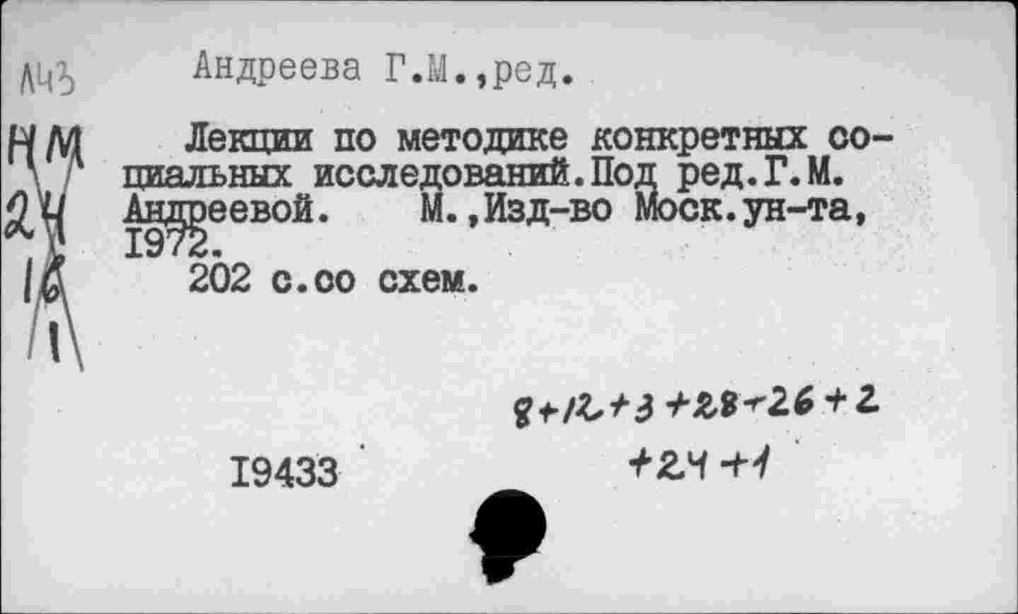 ﻿Андреева Г.М.,ред.
Лекции по методике конкретных со циальных исследований. Под ред.Г.М. Андреевой. М.,Изд-во Моск.ун-та,
202 с.оо схем.
19433
+&$-''2.6 + 2
+гч-н